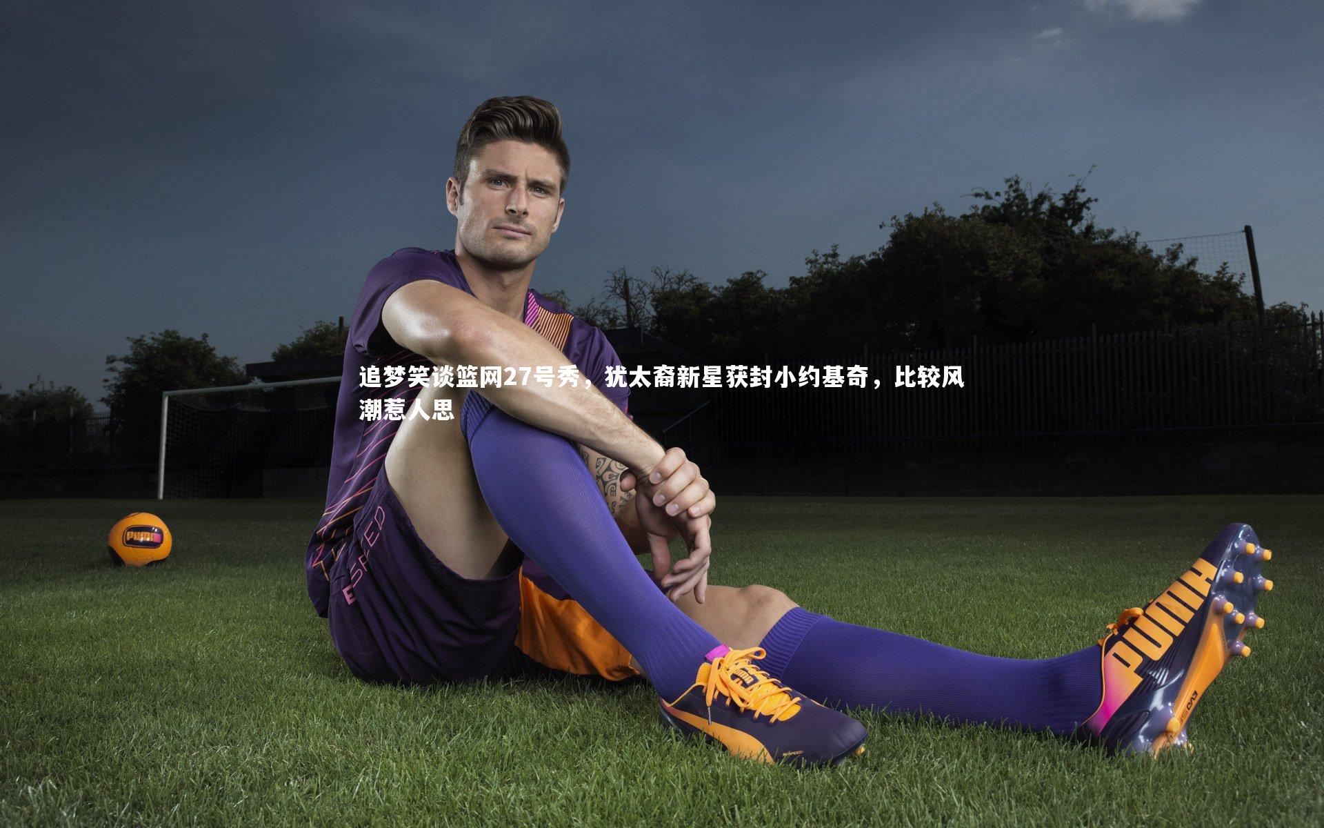 【竞技宝app】追梦笑谈篮网27号秀，犹太裔新星获封小约基奇，比较风潮惹人思
